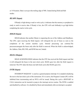 or 1/0 location. Data is set up at the trailing edge of WR. 3stated during Hold and Halt
modes.

READY (Input)
If Ready is high during a read or write cycle, it indicates that the memory or peripheral is
ready to send or receive data. If Ready is low, the CPU will wait forReady to go high before
completing the read or write cycle.

HOLD (Input)
HOLD:indicates that another Master is requesting the use of the Address and DataBuses.
The CPU, upon receiving the Hold request. will relinquish the use of buses as soon as the
completion

of

the

current

machine

cycle.

Internal

processing

can

continue.The

processorcanregain the buses only after the Hold is removed. When the Hold is acknowledged,
the Address, Data, RD, WR, and IO/M lines are 3stated.

HLDA (Output)
HOLD ACKNOWLEDGE:indicates that the CPU has received the Hold request and that
it will relinquish the buses in the next clock cycle. HLDA goes low after the Hold request is
removed. The CPU takes the buses one half clock cycle after HLDA goes low.

INTR (Input)
INTERRUPT REQUEST is used as a general purpose interrupt. It is sampled onlyduring
the next to the last clock cycle of the instruction. If it is active, the Program Counter (PC) will be
inhibited from incrementing and an INTA will be issued. During this cycle a RESTART or
CALL instruction can be inserted to jump to the interrupt service routine. The INTR is enabled
and disabled by software. It is disabled by Reset and immediately after an interrupt is accepted.

 