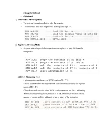 –

(4) register indirect

–

(5) indexed

(1) Immediate Addressing Mode


The operand comes immediately after the op-code.



The immediate data must be preceded by the pound sign, "#".

(2) Register Addressing Mode


Register addressing mode involves the use of registers to hold the data to be
manipulated

(3)Direct Addressing Mode
- It is most often used to access RAM locations 30 - 7FH.
-This is due to the fact that register bank locations are accessed by the register
names of R0 - R7.
-There is no such name for other RAM locations so must use direct addressing
-In the direct addressing mode, the data is in a RAM memory location whose
address is known, and this address is given as a part of the instruction

 