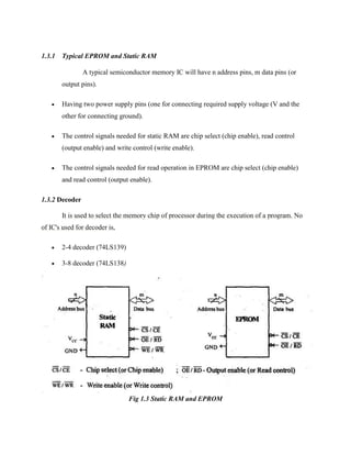 1.3.1 Typical EPROM and Static RAM
A typical semiconductor memory IC will have n address pins, m data pins (or
output pins).


Having two power supply pins (one for connecting required supply voltage (V and the
other for connecting ground).



The control signals needed for static RAM are chip select (chip enable), read control
(output enable) and write control (write enable).



The control signals needed for read operation in EPROM are chip select (chip enable)
and read control (output enable).

1.3.2 Decoder
It is used to select the memory chip of processor during the execution of a program. No
of IC's used for decoder is,


2-4 decoder (74LS139)



3-8 decoder (74LS138)

Fig 1.3 Static RAM and EPROM

 