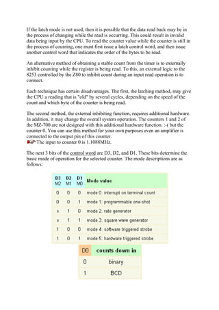 If the latch mode is not used, then it is possible that the data read back may be in
the process of changing while the read is occurring. This could result in invalid
data being input by the CPU. To read the counter value while the counter is still in
the process of counting, one must first issue a latch control word, and then issue
another control word that indicates the order of the bytes to be read.
An alternative method of obtaining a stable count from the timer is to externally
inhibit counting while the register is being read. To this, an external logic to the
8253 controlled by the Z80 to inhibit count during an input read operation is to
connect.
Each technique has certain disadvantages. The first, the latching method, may give
the CPU a reading that is "old" by several cycles, depending on the speed of the
count and which byte of the counter is being read.
The second method, the external inhibiting function, requires additional hardware.
In addition, it may change the overall system operation. The counters 1 and 2 of
the MZ-700 are not designed with this additional hardware function. :-( but the
counter 0. You can use this method for your own purposes even an amplifier is
connected to the output pin of this counter.
The input to counter 0 is 1.1088MHz.
The next 3 bits of the control word are D3, D2, and D1. These bits determine the
basic mode of operation for the selected counter. The mode descriptions are as
follows:
 