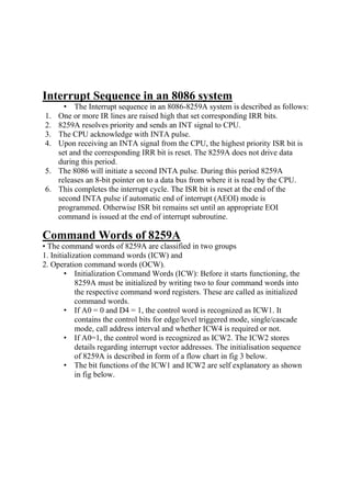Interrupt Sequence in an 8086 system
• The Interrupt sequence in an 8086-8259A system is described as follows:
1. One or more IR lines are raised high that set corresponding IRR bits.
2. 8259A resolves priority and sends an INT signal to CPU.
3. The CPU acknowledge with INTA pulse.
4. Upon receiving an INTA signal from the CPU, the highest priority ISR bit is
set and the corresponding IRR bit is reset. The 8259A does not drive data
during this period.
5. The 8086 will initiate a second INTA pulse. During this period 8259A
releases an 8-bit pointer on to a data bus from where it is read by the CPU.
6. This completes the interrupt cycle. The ISR bit is reset at the end of the
second INTA pulse if automatic end of interrupt (AEOI) mode is
programmed. Otherwise ISR bit remains set until an appropriate EOI
command is issued at the end of interrupt subroutine.
Command Words of 8259A
• The command words of 8259A are classified in two groups
1. Initialization command words (ICW) and
2. Operation command words (OCW).
• Initialization Command Words (ICW): Before it starts functioning, the
8259A must be initialized by writing two to four command words into
the respective command word registers. These are called as initialized
command words.
• If A0 = 0 and D4 = 1, the control word is recognized as ICW1. It
contains the control bits for edge/level triggered mode, single/cascade
mode, call address interval and whether ICW4 is required or not.
• If A0=1, the control word is recognized as ICW2. The ICW2 stores
details regarding interrupt vector addresses. The initialisation sequence
of 8259A is described in form of a flow chart in fig 3 below.
• The bit functions of the ICW1 and ICW2 are self explanatory as shown
in fig below.
 
