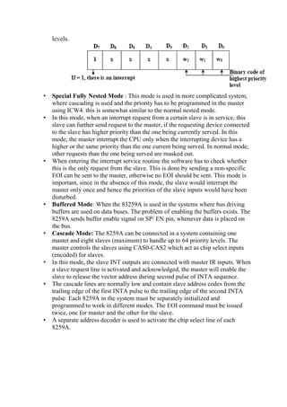 levels.
• Special Fully Nested Mode : This mode is used in more complicated system,
where cascading is used and the priority has to be programmed in the master
using ICW4. this is somewhat similar to the normal nested mode.
• In this mode, when an interrupt request from a certain slave is in service, this
slave can further send request to the master, if the requesting device connected
to the slave has higher priority than the one being currently served. In this
mode, the master interrupt the CPU only when the interrupting device has a
higher or the same priority than the one current being served. In normal mode,
other requests than the one being served are masked out.
• When entering the interrupt service routine the software has to check whether
this is the only request from the slave. This is done by sending a non-specific
EOI can be sent to the master, otherwise no EOI should be sent. This mode is
important, since in the absence of this mode, the slave would interrupt the
master only once and hence the priorities of the slave inputs would have been
disturbed.
• Buffered Mode: When the 83259A is used in the systems where bus driving
buffers are used on data buses. The problem of enabling the buffers exists. The
8259A sends buffer enable signal on SP/ EN pin, whenever data is placed on
the bus.
• Cascade Mode: The 8259A can be connected in a system containing one
master and eight slaves (maximum) to handle up to 64 priority levels. The
master controls the slaves using CAS0-CAS2 which act as chip select inputs
(encoded) for slaves.
• In this mode, the slave INT outputs are connected with master IR inputs. When
a slave request line is activated and acknowledged, the master will enable the
slave to release the vector address during second pulse of INTA sequence.
• The cascade lines are normally low and contain slave address codes from the
trailing edge of the first INTA pulse to the trailing edge of the second INTA
pulse. Each 8259A in the system must be separately initialized and
programmed to work in different modes. The EOI command must be issued
twice, one for master and the other for the slave.
• A separate address decoder is used to activate the chip select line of each
8259A.
 