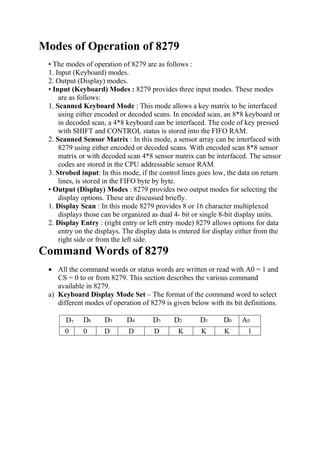 Modes of Operation of 8279
• The modes of operation of 8279 are as follows :
1. Input (Keyboard) modes.
2. Output (Display) modes.
• Input (Keyboard) Modes : 8279 provides three input modes. These modes
are as follows:
1. Scanned Keyboard Mode : This mode allows a key matrix to be interfaced
using either encoded or decoded scans. In encoded scan, an 8*8 keyboard or
in decoded scan, a 4*8 keyboard can be interfaced. The code of key pressed
with SHIFT and CONTROL status is stored into the FIFO RAM.
2. Scanned Sensor Matrix : In this mode, a sensor array can be interfaced with
8279 using either encoded or decoded scans. With encoded scan 8*8 sensor
matrix or with decoded scan 4*8 sensor matrix can be interfaced. The sensor
codes are stored in the CPU addressable sensor RAM.
3. Strobed input: In this mode, if the control lines goes low, the data on return
lines, is stored in the FIFO byte by byte.
• Output (Display) Modes : 8279 provides two output modes for selecting the
display options. These are discussed briefly.
1. Display Scan : In this mode 8279 provides 8 or 16 character multiplexed
displays those can be organized as dual 4- bit or single 8-bit display units.
2. Display Entry : (right entry or left entry mode) 8279 allows options for data
entry on the displays. The display data is entered for display either from the
right side or from the left side.
Command Words of 8279
• All the command words or status words are written or read with A0 = 1 and
CS = 0 to or from 8279. This section describes the various command
available in 8279.
a) Keyboard Display Mode Set – The format of the command word to select
different modes of operation of 8279 is given below with its bit definitions.
D7 D6 D5 D4 D3 D2 D1 D0 A0
0 0 D D D K K K 1
 