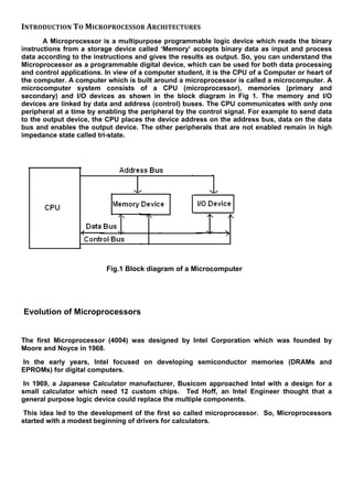 INTRODUCTION TO MICROPROCESSOR ARCHITECTURES
A Microprocessor is a multipurpose programmable logic device which reads the binary
instructions from a storage device called ‘Memory’ accepts binary data as input and process
data according to the instructions and gives the results as output. So, you can understand the
Microprocessor as a programmable digital device, which can be used for both data processing
and control applications. In view of a computer student, it is the CPU of a Computer or heart of
the computer. A computer which is built around a microprocessor is called a microcomputer. A
microcomputer system consists of a CPU (microprocessor), memories (primary and
secondary) and I/O devices as shown in the block diagram in Fig 1. The memory and I/O
devices are linked by data and address (control) buses. The CPU communicates with only one
peripheral at a time by enabling the peripheral by the control signal. For example to send data
to the output device, the CPU places the device address on the address bus, data on the data
bus and enables the output device. The other peripherals that are not enabled remain in high
impedance state called tri-state.
Fig.1 Block diagram of a Microcomputer
Evolution of Microprocessors
The first Microprocessor (4004) was designed by Intel Corporation which was founded by
Moore and Noyce in 1968.
In the early years, Intel focused on developing semiconductor memories (DRAMs and
EPROMs) for digital computers.
In 1969, a Japanese Calculator manufacturer, Busicom approached Intel with a design for a
small calculator which need 12 custom chips. Ted Hoff, an Intel Engineer thought that a
general purpose logic device could replace the multiple components.
This idea led to the development of the first so called microprocessor. So, Microprocessors
started with a modest beginning of drivers for calculators.
 