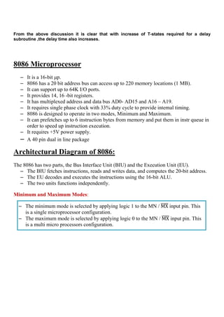 From the above discussion it is clear that with increase of T-states required for a delay
subroutine ,the delay time also increases.
8086 Microprocessor
– It is a 16-bit µp.
– 8086 has a 20 bit address bus can access up to 220 memory locations (1 MB).
– It can support up to 64K I/O ports.
– It provides 14, 16 -bit registers.
– It has multiplexed address and data bus AD0- AD15 and A16 – A19.
– It requires single phase clock with 33% duty cycle to provide internal timing.
– 8086 is designed to operate in two modes, Minimum and Maximum.
– It can prefetches up to 6 instruction bytes from memory and put them in instr queue in
order to speed up instruction execution.
– It requires +5V power supply.
– A 40 pin dual in line package
Architectural Diagram of 8086:
The 8086 has two parts, the Bus Interface Unit (BIU) and the Execution Unit (EU).
– The BIU fetches instructions, reads and writes data, and computes the 20-bit address.
– The EU decodes and executes the instructions using the 16-bit ALU.
– The two units functions independently.
Minimum and Maximum Modes:
– The minimum mode is selected by applying logic 1 to the MN / MXതതതത input pin. This
is a single microprocessor configuration.
– The maximum mode is selected by applying logic 0 to the MN / MXതതതത input pin. This
is a multi micro processors configuration.
 