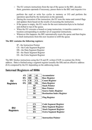 – The EU extracts instructions from the top of the queue in the BIU, decodes
them, generates operands if necessary, passes them to the BIU and requests it to
perform the read or write bys cycles to memory or I/O and perform the
operation specified by the instruction on the operands.
– During the execution of the instruction, the EU tests the status and control flags
and updates them based on the results of executing the instruction.
– If the queue is empty, the EU waits for the next instruction byte to be fetched
and shifted to top of the queue.
– When the EU executes a branch or jump instruction, it transfers control to a
location corresponding to another set of sequential instructions.
– Whenever this happens, the BIU automatically resets the queue and then begins
to fetch instructions from this new location to refill the queue
The BIU contains the following registers:
IP - the Instruction Pointer
CS - the Code Segment Register
DS - the Data Segment Register
SS - the Stack Segment Register
ES - the Extra Segment Register
The BIU fetches instructions using the CS and IP, written CS:IP, to contract the 20-bit
address. Data is fetched using a segment register (usually the DS) and an effective address
(EA) computed by the EU depending on the addressing mode.
Internal Registers of 8086
AX AH AL Accumulator
BX BH BL Base Register
CX CH CL Count Register
DX DH DL Data Register
SP Stack Pointer
BP Base Pointer
SI Source Index Register
DI Destination Index Register
CS Code Segment Register
DS Data Segment Register
SS Stack Segment Register
ES Extra Segment Register
FR Flag Register
IP Instruction Pointer
BIU
Registers
EU
Registers
 