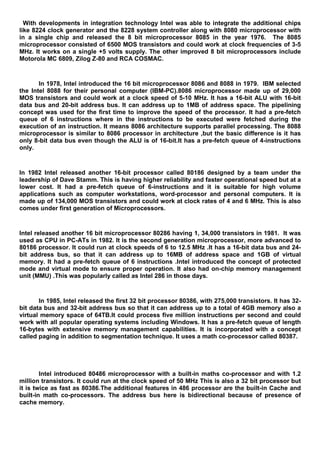 With developments in integration technology Intel was able to integrate the additional chips
like 8224 clock generator and the 8228 system controller along with 8080 microprocessor with
in a single chip and released the 8 bit microprocessor 8085 in the year 1976. The 8085
microprocessor consisted of 6500 MOS transistors and could work at clock frequencies of 3-5
MHz. It works on a single +5 volts supply. The other improved 8 bit microprocessors include
Motorola MC 6809, Zilog Z-80 and RCA COSMAC.
In 1978, Intel introduced the 16 bit microprocessor 8086 and 8088 in 1979. IBM selected
the Intel 8088 for their personal computer (IBM-PC).8086 microprocessor made up of 29,000
MOS transistors and could work at a clock speed of 5-10 MHz. It has a 16-bit ALU with 16-bit
data bus and 20-bit address bus. It can address up to 1MB of address space. The pipelining
concept was used for the first time to improve the speed of the processor. It had a pre-fetch
queue of 6 instructions where in the instructions to be executed were fetched during the
execution of an instruction. It means 8086 architecture supports parallel processing. The 8088
microprocessor is similar to 8086 processor in architecture ,but the basic difference is it has
only 8-bit data bus even though the ALU is of 16-bit.It has a pre-fetch queue of 4-instructions
only.
In 1982 Intel released another 16-bit processor called 80186 designed by a team under the
leadership of Dave Stamm. This is having higher reliability and faster operational speed but at a
lower cost. It had a pre-fetch queue of 6-instructions and it is suitable for high volume
applications such as computer workstations, word-processor and personal computers. It is
made up of 134,000 MOS transistors and could work at clock rates of 4 and 6 MHz. This is also
comes under first generation of Microprocessors.
Intel released another 16 bit microprocessor 80286 having 1, 34,000 transistors in 1981. It was
used as CPU in PC-ATs in 1982. It is the second generation microprocessor, more advanced to
80186 processor. It could run at clock speeds of 6 to 12.5 MHz .It has a 16-bit data bus and 24-
bit address bus, so that it can address up to 16MB of address space and 1GB of virtual
memory. It had a pre-fetch queue of 6 instructions .Intel introduced the concept of protected
mode and virtual mode to ensure proper operation. It also had on-chip memory management
unit (MMU) .This was popularly called as Intel 286 in those days.
In 1985, Intel released the first 32 bit processor 80386, with 275,000 transistors. It has 32-
bit data bus and 32-bit address bus so that it can address up to a total of 4GB memory also a
virtual memory space of 64TB.It could process five million instructions per second and could
work with all popular operating systems including Windows. It has a pre-fetch queue of length
16-bytes with extensive memory management capabilities. It is incorporated with a concept
called paging in addition to segmentation technique. It uses a math co-processor called 80387.
Intel introduced 80486 microprocessor with a built-in maths co-processor and with 1.2
million transistors. It could run at the clock speed of 50 MHz This is also a 32 bit processor but
it is twice as fast as 80386.The additional features in 486 processor are the built-in Cache and
built-in math co-processors. The address bus here is bidirectional because of presence of
cache memory.
 