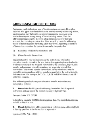 ADDRESSING MODES OF 8086
Addressing mode indicates a way of locating data or operands. Depending
upon the data types used in the instruction and the memory addressing modes,
any instruction may belong to one or more addressing modes, or some
instruction may not belong to any of the addressing modes. Thus the
addressing modes describe the types of operands and the way they are
accessed for executing an instruction. Here, we will present the addressing
modes of the instructions depending upon their types. According to the flow
of instruction execution, the instructions may be categorized as
(i) Sequential control flow instructions and
(ii) Control transfer instructions.
Sequential control flow instructions are the instructions, which after
execution, transfer control to the next instruction appearing immediately after
it (in the sequence) in the program. For example, the arithmetic, logical, data
transfer and processor control instructions are sequential control flow
instructions. The control transfer instructions, on the other hand, transfer
control to some predefined address somehow specified in the instruction after
their execution. For example, INT, CALL, RET and JUMP instructions fall
under this category.
The addressing modes for sequential control transfer instructions are
explained as follows:
1. Immediate: In this type of addressing, immediate data is a part of
instruction, and appears in the form of successive byte or bytes.
Example: MOV AX, 0005H
In the above example, 0005H is the immediate data. The immediate data may
be 8-bit or 16-bit in size.
2. Direct: In the direct addressing mode, a 16-bit memory address (offset)
is directly specified in the instruction as a part of it.
Example: MOV AX, [5000H]
 