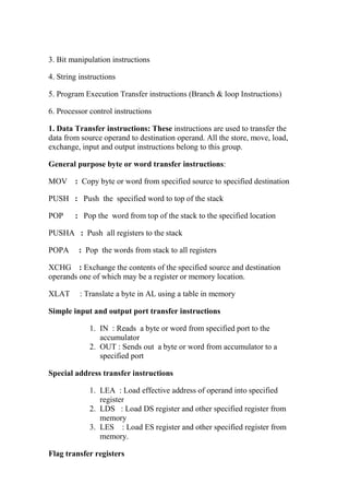 3. Bit manipulation instructions
4. String instructions
5. Program Execution Transfer instructions (Branch & loop Instructions)
6. Processor control instructions
1. Data Transfer instructions: These instructions are used to transfer the
data from source operand to destination operand. All the store, move, load,
exchange, input and output instructions belong to this group.
General purpose byte or word transfer instructions:
MOV : Copy byte or word from specified source to specified destination
PUSH : Push the specified word to top of the stack
POP : Pop the word from top of the stack to the specified location
PUSHA : Push all registers to the stack
POPA : Pop the words from stack to all registers
XCHG : Exchange the contents of the specified source and destination
operands one of which may be a register or memory location.
XLAT : Translate a byte in AL using a table in memory
Simple input and output port transfer instructions
1. IN : Reads a byte or word from specified port to the
accumulator
2. OUT : Sends out a byte or word from accumulator to a
specified port
Special address transfer instructions
1. LEA : Load effective address of operand into specified
register
2. LDS : Load DS register and other specified register from
memory
3. LES : Load ES register and other specified register from
memory.
Flag transfer registers
 