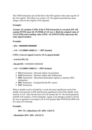 The CWD instruction sets all the bits in the DX register to the same sign bit of
the AX register. The effect is to create a 32- bit signed result that has same
integer value as the original 16 bit operand.
Example:
Assume AX contains C435h. If the CWD instruction is executed, DX will
contain FFFFh since bit 15 (MSB) of AX was 1. Both the original value of
AX (C435h) and resulting value of DX: AX (FFFFC435h) represents the
same signed number.
Example:
; DX = 00000000 00000000
; AX = 11110000 11000111 = - 3897 decimal
CWD ; Convert signed word in AX to signed double
; word in DX:AX
; Result DX = 11111111 11111111
; AX = 11110000 11000111 = -3897 decimal.
DAA Instruction - Decimal Adjust Accumulator
DAS Instruction - Decimal Adjust after Subtraction
DEC Instruction - Decrement destination register or memory DEC
destination.
DIV Instruction - Unsigned divide-Div source
ESC Instruction
When a double word is divided by a word, the most significant word of the
double word must be in DX and the least significant word of the double word
must be in AX. After the division AX will contain the 16 –bit result (quotient)
and DX will contain a 16 bit remainder. Again, if an attempt is made to divide
by zero or quotient is too large to fit in AX (greater than FFFFH) the 8086 will
do a type of 0 interrupt.
Example:
DIV CX ; (Quotient) AX= (DX: AX)/CX
: (Reminder) DX= (DX: AX)%CX
 