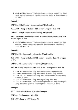 JL/JNGE Instruction - This instruction performs the Jump if less than /
Jump if not greater than or equal operation according to the condition, if
SF ≠ OF
Example:
CMP BL, 39H ; Compare by subtracting 39H ; from BL
JL AGAIN ; Jump to the label if BL is more ; negative than 39H
CMP BL, 39H ; Compare by subtracting 39H ; from BL
JNGE AGAIN1 ; Jump to the label if BL is not ; more positive than 39H
or ; not equal to 39H
JLE/JNG Instruction - This instruction performs the Jump if less than
or equal / Jump if not greater operation according to the condition, if
ZF=1 and SF ≠ OF
Example:
CMP BL, 39h ; Compare by subtracting 39h ; from BL
JLE NXT1 ; Jump to the label if BL is more ; negative than 39h or equal
to 39h
CMP BL, 39h ; Compare by subtracting 39h ; from BL
JNG AGAIN2 ; Jump to the label if BL is not ; more positive than 39h
JNA/JBE Instruction - Jump if not above/Jump if below or equal
JNAE/JB Instruction - Jump if not above or equal/ Jump if below
JNB/JNC/JAE Instruction - Jump if not below/Jump if no carry/Jump
if above or equal
JNE/JNZ Instruction - Jump if not equal/Jump if not zero
JNE/JNZ Instruction - This instruction performs the Jump if not equal /
Jump if not zero operation according to the condition, if ZF=0
Example:
NXT: IN AL, 0F8H ; Read data value from port
CMP AL, 72 ; Compare ( AL – 72 )
JNE NXT ; Jump to NXT if AL ≠ 72
 