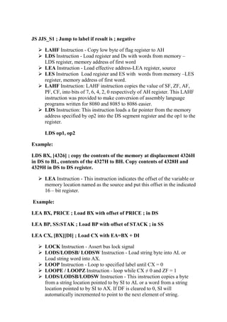 JS JJS_S1 ; Jump to label if result is ; negative
LAHF Instruction - Copy low byte of flag register to AH
LDS Instruction - Load register and Ds with words from memory –
LDS register, memory address of first word
LEA Instruction - Load effective address-LEA register, source
LES Instruction Load register and ES with words from memory –LES
register, memory address of first word.
LAHF Instruction: LAHF instruction copies the value of SF, ZF, AF,
PF, CF, into bits of 7, 6, 4, 2, 0 respectively of AH register. This LAHF
instruction was provided to make conversion of assembly language
programs written for 8080 and 8085 to 8086 easier.
LDS Instruction: This instruction loads a far pointer from the memory
address specified by op2 into the DS segment register and the op1 to the
register.
LDS op1, op2
Example:
LDS BX, [4326] ; copy the contents of the memory at displacement 4326H
in DS to BL, contents of the 4327H to BH. Copy contents of 4328H and
4329H in DS to DS register.
LEA Instruction - This instruction indicates the offset of the variable or
memory location named as the source and put this offset in the indicated
16 – bit register.
Example:
LEA BX, PRICE ; Load BX with offset of PRICE ; in DS
LEA BP, SS:STAK ; Load BP with offset of STACK ; in SS
LEA CX, [BX][DI] ; Load CX with EA=BX + DI
LOCK Instruction - Assert bus lock signal
LODS/LODSB/ LODSW Instruction - Load string byte into AL or
Load string word into AX.
LOOP Instruction - Loop to specified label until CX = 0
LOOPE / LOOPZ Instruction - loop while CX ≠ 0 and ZF = 1
LODS/LODSB/LODSW Instruction - This instruction copies a byte
from a string location pointed to by SI to AL or a word from a string
location pointed to by SI to AX. If DF is cleared to 0, SI will
automatically incremented to point to the next element of string.
 