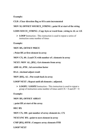 Example:
CLD ; Clear direction flag so SI is auto incremented
MOV SI, OFFSET SOURCE_STRING ; point SI at start of the string
LODS SOUCE_STRING ; Copy byte or word from ; string to AL or AX
LOOP Instruction - This instruction is used to repeat a series of
instruction some number of times
Example:
MOV BX, OFFSET PRICE
; Point BX at first element in array
MOV CX, 40 ; Load CX with number of ; elements in array
NEXT: MOV AL, [BX] ; Get elements from array
ADD AL, 07H ; Ad correction factor
DAA ; decimal adjust result
MOV [BX], AL ; Put result back in array
LOOP NEXT ; Repeat until all elements ; adjusted.
LOOPE / LOOPZ Instruction - This instruction is used to repeat a
group of instruction some number of times until CX = 0 and ZF = 0
Example:
MOV BX, OFFSET ARRAY
; point BX at start of the array
DEC BX
MOV CX, 100 ; put number of array elements in ; CX
NEXT:INC BX ; point to next element in array
CMP [BX], 0FFH ; Compare array elements FFH
LOOP NEXT
 