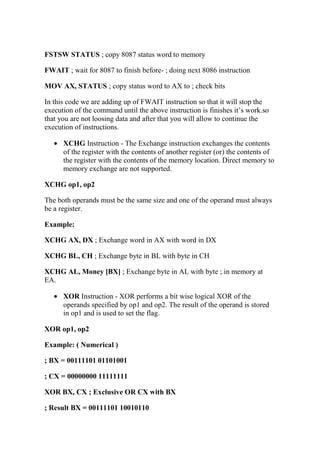 FSTSW STATUS ; copy 8087 status word to memory
FWAIT ; wait for 8087 to finish before- ; doing next 8086 instruction
MOV AX, STATUS ; copy status word to AX to ; check bits
In this code we are adding up of FWAIT instruction so that it will stop the
execution of the command until the above instruction is finishes it’s work.so
that you are not loosing data and after that you will allow to continue the
execution of instructions.
• XCHG Instruction - The Exchange instruction exchanges the contents
of the register with the contents of another register (or) the contents of
the register with the contents of the memory location. Direct memory to
memory exchange are not supported.
XCHG op1, op2
The both operands must be the same size and one of the operand must always
be a register.
Example:
XCHG AX, DX ; Exchange word in AX with word in DX
XCHG BL, CH ; Exchange byte in BL with byte in CH
XCHG AL, Money [BX] ; Exchange byte in AL with byte ; in memory at
EA.
• XOR Instruction - XOR performs a bit wise logical XOR of the
operands specified by op1 and op2. The result of the operand is stored
in op1 and is used to set the flag.
XOR op1, op2
Example: ( Numerical )
; BX = 00111101 01101001
; CX = 00000000 11111111
XOR BX, CX ; Exclusive OR CX with BX
; Result BX = 00111101 10010110
 