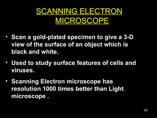Scan a gold-plated specimen to give a 3-D view of the surface of an object which is black and white.  Used to study surface features of cells and viruses. Scanning Electron microscope has resolution 1000 times better than Light microscope .  SCANNING ELECTRON MICROSCOPE 