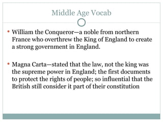 Middle Age Vocab William the Conqueror—a noble from northern France who overthrew the King of England to create a strong government in England. Magna Carta—stated that the law, not the king was the supreme power in England; the first documents to protect the rights of people; so influential that the British still consider it part of their constitution 