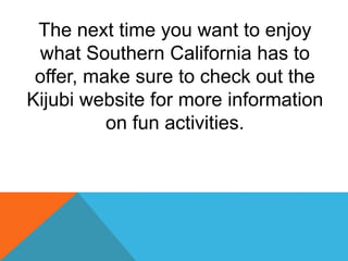 The next time you want to enjoy
what Southern California has to
offer, make sure to check out the
Kijubi website for more information
on fun activities.
 