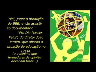 Bial, junte a produção
 do BBB, e vão assistir
ao documentário
        “Pro Dia Nascer
  Feliz”, do diretor João
  Jardim, que aborda a
situação da educação no
           Brasil.
   (é o mínimo que
formadores de opinião
  deveriam fazer...)
 