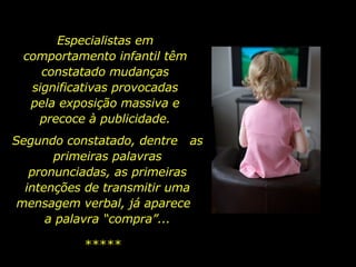 Especialistas em
 comportamento infantil têm
    constatado mudanças
  significativas provocadas
  pela exposição massiva e
   precoce à publicidade.
Segundo constatado, dentre as
       primeiras palavras
   pronunciadas, as primeiras
  intenções de transmitir uma
 mensagem verbal, já aparece
      a palavra “compra”...

          *****
 