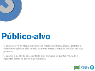 Público-alvo 
O público-alvo do programa cases são empreendedores, líderes, gestores e 
vendedores apaixonados que diariamente enfrentam novos desafios em suas 
jornadas. 
O Cases é o ponto de apoio de todo líder que quer se manter reciclado e 
capacitado para os líderes da atualidade. 
 