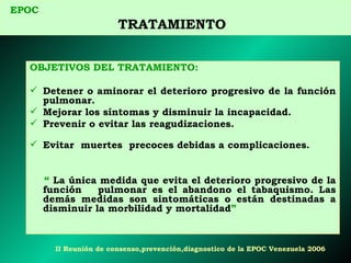 OBJETIVOS DEL TRATAMIENTO: Detener o aminorar el deterioro progresivo de la función pulmonar. Mejorar los síntomas y disminuir la incapacidad. Prevenir o evitar las reagudizaciones.  Evitar  muertes  precoces debidas a complicaciones. “   La única medida que evita el deterioro progresivo de la función  pulmonar es el abandono el tabaquismo. Las demás medidas son sintomáticas o están destinadas a disminuir la morbilidad y mortalidad ”  EPOC   TRATAMIENTO  II  Reunión de consenso,prevención,diagnostico de la EPOC Venezuela 2006 