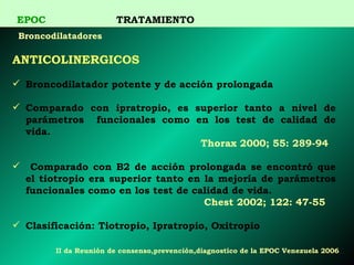 ANTICOLINERGICOS   Broncodilatador potente y de acción prolongada Comparado con ipratropio, es superior tanto a nivel de parámetros   funcionales como en los test de calidad de vida. Thorax 2000; 55: 289-94 Comparado con B2 de acción prolongada se encontró que el tiotropio era superior tanto en la mejoría de parámetros funcionales como en los test de   calidad de vida. Chest 2002; 122: 47-55 Clasificación: Tiotropio, Ipratropio, Oxitropio   EPOC   TRATAMIENTO Broncodilatadores II  da Reunión de consenso,prevención,diagnostico de la EPOC Venezuela 2006 