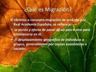 ¿Qué es Migración? El término o concepto  migración  de acuerdo a la Real Academia Española, se refiere a: la acción y efecto de pasar de un país a otro para establecerse en él.   El desplazamiento geográfico de individuos o grupos, generalmente por causas económicas o sociales . 