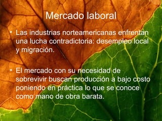 Mercado laboral Las industrias norteamericanas enfrentan una lucha contradictoria: desempleo local y migración. El mercado con su necesidad de sobrevivir buscan producción a bajo costo poniendo en práctica lo que se conoce como mano de obra barata.  