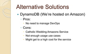 Alternative Solutions
 DynamoDB (We’re hosted on Amazon)
◦ Pros:
 No need to manage DevOps
◦ Cons:
 Catholic Wedding Amazons Service
 Not enough usage use cases
 Might get to a high cost for the service
 