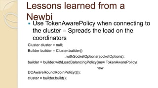 Lessons learned from a
Newbi
 Use TokenAwarePolicy when connecting to
the cluster – Spreads the load on the
coordinators
Cluster cluster = null;
Builder builder = Cluster.builder()
.withSocketOptions(socketOptions);
builder = builder.withLoadBalancingPolicy(new TokenAwarePolicy(
new
DCAwareRoundRobinPolicy()));
cluster = builder.build();
 