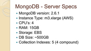 MongoDB - Server Specs
 MongoDB version: 2.6.1
 Instance Type: m3.xlarge (AWS)
 CPU’s: 4
 RAM: 15GB
 Storage: EBS
 DB Size: ~500GB
 Collection Indexes: 5 (4 compound)
 