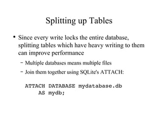 Splitting up Tables Since every write locks the entire database, splitting tables which have heavy writing to them can improve performance Multiple databases means multiple files Join them together using SQLite's ATTACH: ATTACH DATABASE mydatabase.db    AS mydb; 
