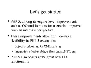Let's get started PHP 5, among its engine-level improvements such as OO and Iterators for users also improved from an internals perspective These improvements allow for incredible flexibility in PHP 5 extensions Object overloading for XML parsing Integration of other objects from Java, .NET, etc. PHP 5 also boasts some great new DB functionality 