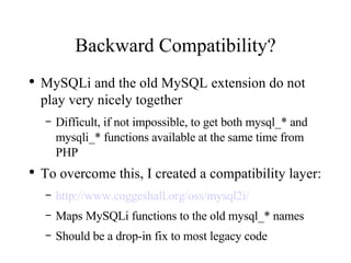 Backward Compatibility? MySQLi and the old MySQL extension do not play very nicely together Difficult, if not impossible, to get both mysql_* and mysqli_* functions available at the same time from PHP To overcome this, I created a compatibility layer: http://www.coggeshall.org/oss/mysql2i/ Maps MySQLi functions to the old mysql_* names Should be a drop-in fix to most legacy code 