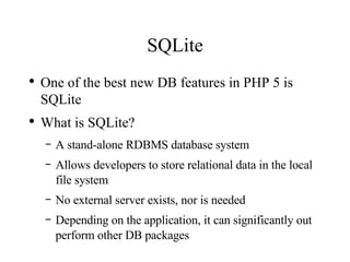 SQLite One of the best new DB features in PHP 5 is SQLite What is SQLite? A stand-alone RDBMS database system Allows developers to store relational data in the local file system No external server exists, nor is needed Depending on the application, it can significantly out perform other DB packages 
