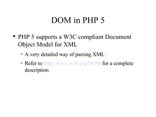 DOM in PHP 5 PHP 5 supports a W3C compliant Document Object Model for XML A very detailed way of parsing XML Refer to  http://www.w3c.org/DOM  for a complete description 
