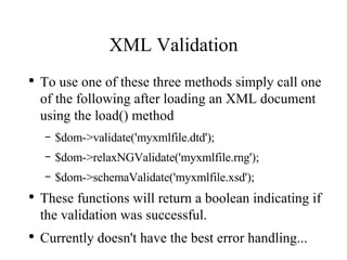 XML Validation To use one of these three methods simply call one of the following after loading an XML document using the load() method $dom->validate('myxmlfile.dtd'); $dom->relaxNGValidate('myxmlfile.rng'); $dom->schemaValidate('myxmlfile.xsd'); These functions will return a boolean indicating if the validation was successful.  Currently doesn't have the best error handling... 
