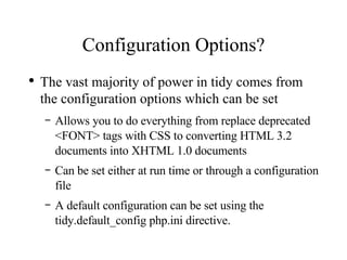 Configuration Options? The vast majority of power in tidy comes from the configuration options which can be set Allows you to do everything from replace deprecated <FONT> tags with CSS to converting HTML 3.2 documents into XHTML 1.0 documents Can be set either at run time or through a configuration file A default configuration can be set using the tidy.default_config php.ini directive. 