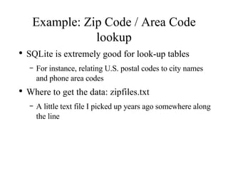 Example: Zip Code / Area Code lookup SQLite is extremely good for look-up tables For instance, relating U.S. postal codes to city names and phone area codes Where to get the data: zipfiles.txt A little text file I picked up years ago somewhere along the line 
