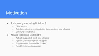 Motivation
● Python.org was using Buildbot 8
○ Older version
○ Buildbot maintainers not updating, fixing, or doing new releases
○ Only runs on Python 2
● Newer version is Buildbot 9
○ Actively supported, fixed, new releases
○ Python 2, and now Python 3 support
○ Support newer features like Docker
○ New UI in Javascript/Angular
 