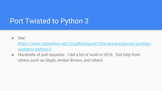 Port Twisted to Python 3
● See:
https://www.slideshare.net/CraigRodrigues1/the-onward-journey-porting-t
wisted-to-python-3
● Hundreds of pull requests. I did a lot of work in 2016. Got help from
others such as Glyph, Amber Brown, and others
 