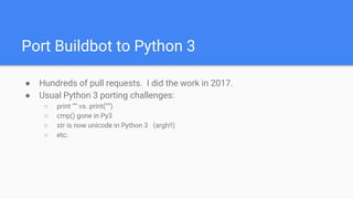 Port Buildbot to Python 3
● Hundreds of pull requests. I did the work in 2017.
● Usual Python 3 porting challenges:
○ print “” vs. print(“”)
○ cmp() gone in Py3
○ str is now unicode in Python 3 (argh!!)
○ etc.
 