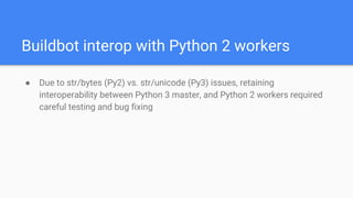 Buildbot interop with Python 2 workers
● Due to str/bytes (Py2) vs. str/unicode (Py3) issues, retaining
interoperability between Python 3 master, and Python 2 workers required
careful testing and bug fixing
 