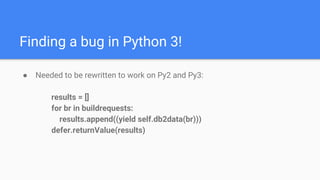 Finding a bug in Python 3!
● Needed to be rewritten to work on Py2 and Py3:
results = []
for br in buildrequests:
results.append((yield self.db2data(br)))
defer.returnValue(results)
 