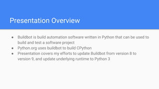 Presentation Overview
● Buildbot is build automation software written in Python that can be used to
build and test a software project
● Python.org uses buildbot to build CPython
● Presentation covers my efforts to update Buildbot from version 8 to
version 9, and update underlying runtime to Python 3
 