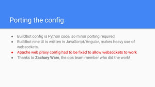 Porting the config
● Buildbot config is Python code, so minor porting required
● Buildbot nine UI is written in JavaScript/Angular, makes heavy use of
websockets.
● Apache web proxy config had to be fixed to allow websockets to work
● Thanks to Zachary Ware, the ops team member who did the work!
 