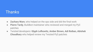Thanks
● Zachary Ware, who helped on the ops side and did the final work
● Pierre Tardy, Buildbot maintainer who reviewed and merged my Py3
patches
● Twisted developers: Glyph Lefkowitz, Amber Brown, Adi Roiban, Abishek
Choudhary who helped review my Twisted Py3 patches
 