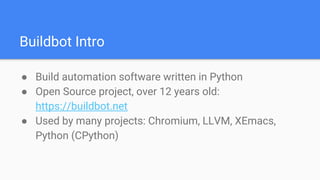 Buildbot Intro
● Build automation software written in Python
● Open Source project, over 12 years old:
https://buildbot.net
● Used by many projects: Chromium, LLVM, XEmacs,
Python (CPython)
 