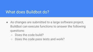 What does Buildbot do?
● As changes are submitted to a large software project,
Buildbot can execute functions to answer the following
questions:
○ Does the code build?
○ Does the code pass tests and work?
 