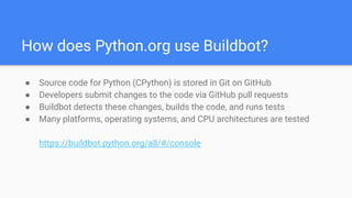 How does Python.org use Buildbot?
● Source code for Python (CPython) is stored in Git on GitHub
● Developers submit changes to the code via GitHub pull requests
● Buildbot detects these changes, builds the code, and runs tests
● Many platforms, operating systems, and CPU architectures are tested
https://buildbot.python.org/all/#/console
 